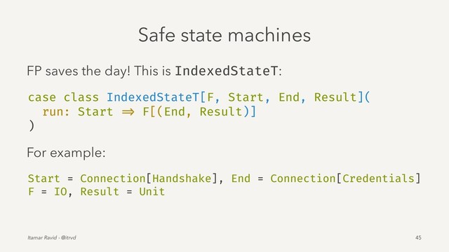 Safe state machines
FP saves the day! This is IndexedStateT:
case class IndexedStateT[F, Start, End, Result](
run: Start => F[(End, Result)]
)
For example:
Start = Connection[Handshake], End = Connection[Credentials]
F = IO, Result = Unit
Itamar Ravid - @itrvd 45
