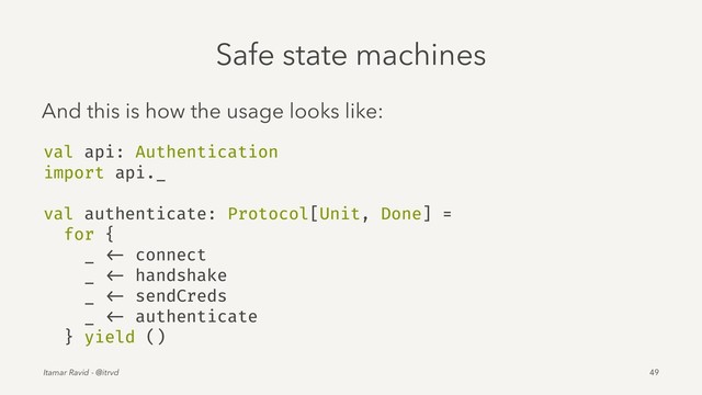 Safe state machines
And this is how the usage looks like:
val api: Authentication
import api._
val authenticate: Protocol[Unit, Done] =
for {
_ <- connect
_ <- handshake
_ <- sendCreds
_ <- authenticate
} yield ()
Itamar Ravid - @itrvd 49
