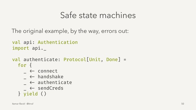 Safe state machines
The original example, by the way, errors out:
val api: Authentication
import api._
val authenticate: Protocol[Unit, Done] =
for {
_ <- connect
_ <- handshake
_ <- authenticate
_ <- sendCreds
} yield ()
Itamar Ravid - @itrvd 50

