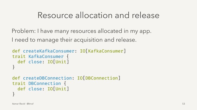 Resource allocation and release
Problem: I have many resources allocated in my app.
I need to manage their acquisition and release.
def createKafkaConsumer: IO[KafkaConsumer]
trait KafkaConsumer {
def close: IO[Unit]
}
def createDBConnection: IO[DBConnection]
trait DBConnection {
def close: IO[Unit]
}
Itamar Ravid - @itrvd 53
