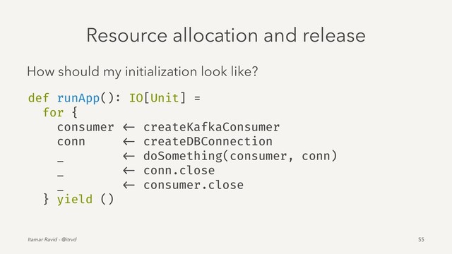Resource allocation and release
How should my initialization look like?
def runApp(): IO[Unit] =
for {
consumer <- createKafkaConsumer
conn <- createDBConnection
_ <- doSomething(consumer, conn)
_ <- conn.close
_ <- consumer.close
} yield ()
Itamar Ravid - @itrvd 55
