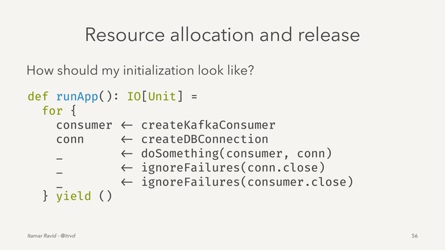 Resource allocation and release
How should my initialization look like?
def runApp(): IO[Unit] =
for {
consumer <- createKafkaConsumer
conn <- createDBConnection
_ <- doSomething(consumer, conn)
_ <- ignoreFailures(conn.close)
_ <- ignoreFailures(consumer.close)
} yield ()
Itamar Ravid - @itrvd 56
