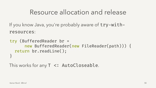 Resource allocation and release
If you know Java, you're probably aware of try-with-
resources:
try (BufferedReader br =
new BufferedReader(new FileReader(path))) {
return br.readLine();
}
This works for any T <: AutoCloseable.
Itamar Ravid - @itrvd 58
