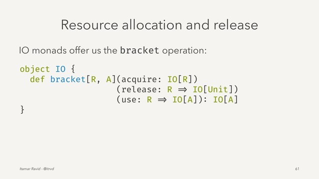 Resource allocation and release
IO monads offer us the bracket operation:
object IO {
def bracket[R, A](acquire: IO[R])
(release: R => IO[Unit])
(use: R => IO[A]): IO[A]
}
Itamar Ravid - @itrvd 61

