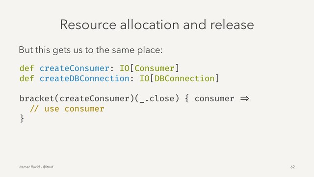 Resource allocation and release
But this gets us to the same place:
def createConsumer: IO[Consumer]
def createDBConnection: IO[DBConnection]
bracket(createConsumer)(_.close) { consumer =>
// use consumer
}
Itamar Ravid - @itrvd 62
