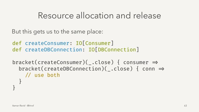 Resource allocation and release
But this gets us to the same place:
def createConsumer: IO[Consumer]
def createDBConnection: IO[DBConnection]
bracket(createConsumer)(_.close) { consumer =>
bracket(createDBConnection)(_.close) { conn =>
// use both
}
}
Itamar Ravid - @itrvd 63
