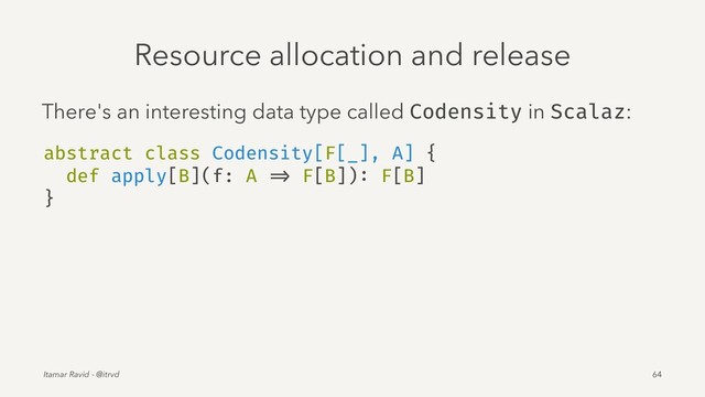 Resource allocation and release
There's an interesting data type called Codensity in Scalaz:
abstract class Codensity[F[_], A] {
def apply[B](f: A => F[B]): F[B]
}
Itamar Ravid - @itrvd 64
