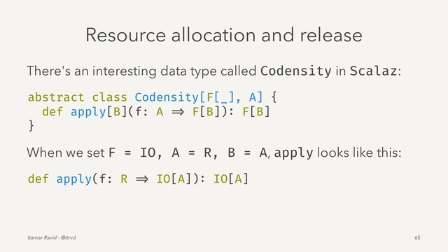 Resource allocation and release
There's an interesting data type called Codensity in Scalaz:
abstract class Codensity[F[_], A] {
def apply[B](f: A => F[B]): F[B]
}
When we set F = IO, A = R, B = A, apply looks like this:
def apply(f: R => IO[A]): IO[A]
Itamar Ravid - @itrvd 65
