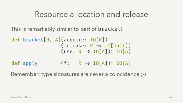 Resource allocation and release
This is remarkably similar to part of bracket!
def bracket[R, A](acquire: IO[R])
(release: R => IO[Unit])
(use: R => IO[A]): IO[A]
def apply (f: R => IO[A]): IO[A]
Remember: type signatures are never a coincidence ;-)
Itamar Ravid - @itrvd 66
