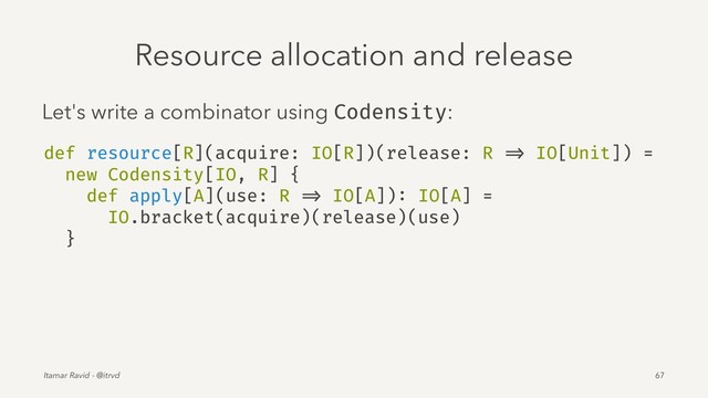 Resource allocation and release
Let's write a combinator using Codensity:
def resource[R](acquire: IO[R])(release: R => IO[Unit]) =
new Codensity[IO, R] {
def apply[A](use: R => IO[A]): IO[A] =
IO.bracket(acquire)(release)(use)
}
Itamar Ravid - @itrvd 67
