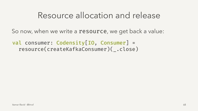 Resource allocation and release
So now, when we write a resource, we get back a value:
val consumer: Codensity[IO, Consumer] =
resource(createKafkaConsumer)(_.close)
Itamar Ravid - @itrvd 68
