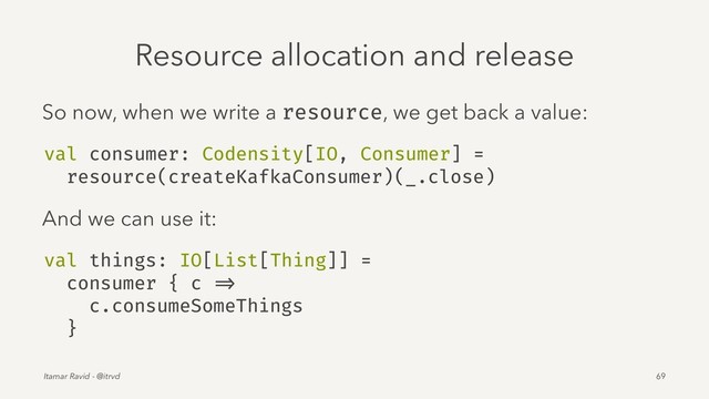 Resource allocation and release
So now, when we write a resource, we get back a value:
val consumer: Codensity[IO, Consumer] =
resource(createKafkaConsumer)(_.close)
And we can use it:
val things: IO[List[Thing]] =
consumer { c =>
c.consumeSomeThings
}
Itamar Ravid - @itrvd 69
