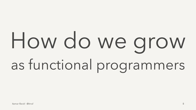 How do we grow
as functional programmers
Itamar Ravid - @itrvd 8

