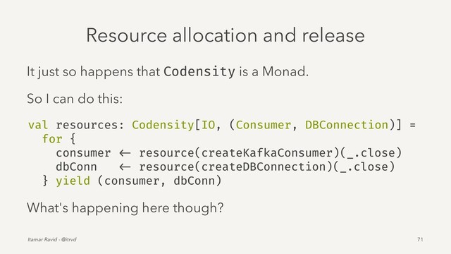 Resource allocation and release
It just so happens that Codensity is a Monad.
So I can do this:
val resources: Codensity[IO, (Consumer, DBConnection)] =
for {
consumer <- resource(createKafkaConsumer)(_.close)
dbConn <- resource(createDBConnection)(_.close)
} yield (consumer, dbConn)
What's happening here though?
Itamar Ravid - @itrvd 71
