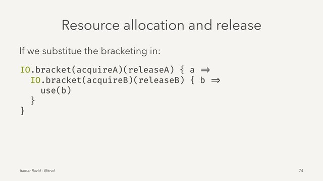 Resource allocation and release
If we substitue the bracketing in:
IO.bracket(acquireA)(releaseA) { a =>
IO.bracket(acquireB)(releaseB) { b =>
use(b)
}
}
Itamar Ravid - @itrvd 74
