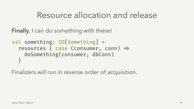 Resource allocation and release
Finally, I can do something with these!
val something: IO[Something] =
resources { case (consumer, conn) =>
doSomething(consumer, dbConn)
}
Finalizers will run in reverse order of acquisition.
Itamar Ravid - @itrvd 75
