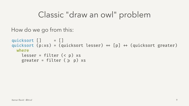 Classic "draw an owl" problem
How do we go from this:
quicksort [] = []
quicksort (p:xs) = (quicksort lesser) ++ [p] ++ (quicksort greater)
where
lesser = filter (< p) xs
greater = filter ( >= p) xs
Itamar Ravid - @itrvd 9
