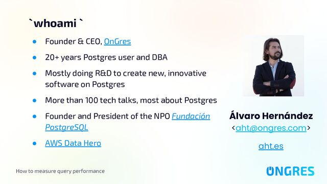 How to measure query performance
` whoami `
Álvaro Hernández

aht.es
● Founder & CEO, OnGres
● 20+ years Postgres user and DBA
● Mostly doing R&D to create new, innovative
software on Postgres
● More than 100 tech talks, most about Postgres
● Founder and President of the NPO Fundación
PostgreSQL
● AWS Data Hero
