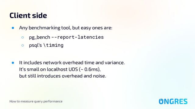 How to measure query performance
Client side
● Any benchmarking tool, but easy ones are:
○ pg_bench --report-latencies
○ psql’s \timing
● It includes network overhead time and variance.
It’s small on localhost UDS (~ 0.6ms),
but still introduces overhead and noise.
