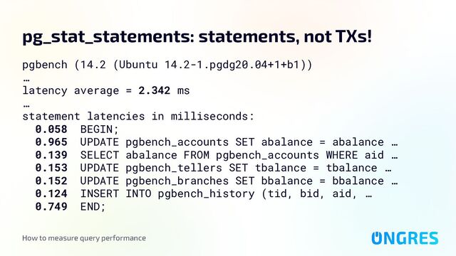 How to measure query performance
pg_stat_statements: statements, not TXs!
pgbench (14.2 (Ubuntu 14.2-1.pgdg20.04+1+b1))
…
latency average = 2.342 ms
…
statement latencies in milliseconds:
0.058 BEGIN;
0.965 UPDATE pgbench_accounts SET abalance = abalance …
0.139 SELECT abalance FROM pgbench_accounts WHERE aid …
0.153 UPDATE pgbench_tellers SET tbalance = tbalance …
0.152 UPDATE pgbench_branches SET bbalance = bbalance …
0.124 INSERT INTO pgbench_history (tid, bid, aid, …
0.749 END;
