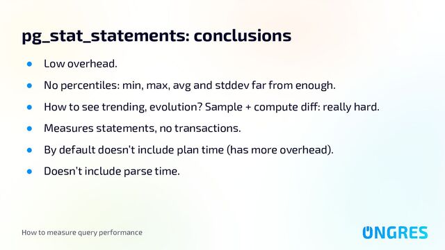 How to measure query performance
pg_stat_statements: conclusions
● Low overhead.
● No percentiles: min, max, avg and stddev far from enough.
● How to see trending, evolution? Sample + compute diff: really hard.
● Measures statements, no transactions.
● By default doesn’t include plan time (has more overhead).
● Doesn’t include parse time.
