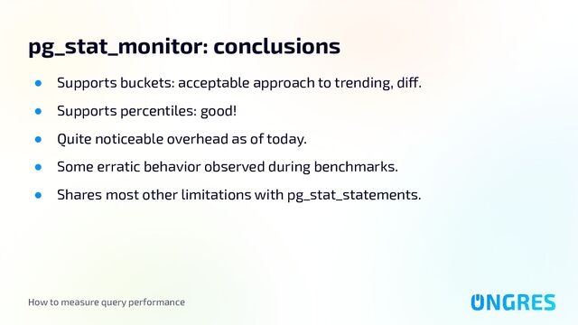How to measure query performance
pg_stat_monitor: conclusions
● Supports buckets: acceptable approach to trending, diff.
● Supports percentiles: good!
● Quite noticeable overhead as of today.
● Some erratic behavior observed during benchmarks.
● Shares most other limitations with pg_stat_statements.
