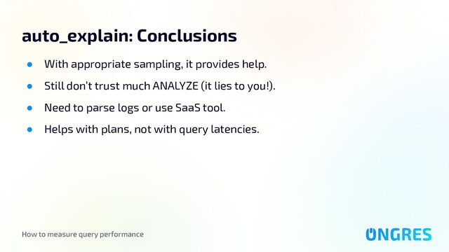 How to measure query performance
auto_explain: Conclusions
● With appropriate sampling, it provides help.
● Still don’t trust much ANALYZE (it lies to you!).
● Need to parse logs or use SaaS tool.
● Helps with plans, not with query latencies.
