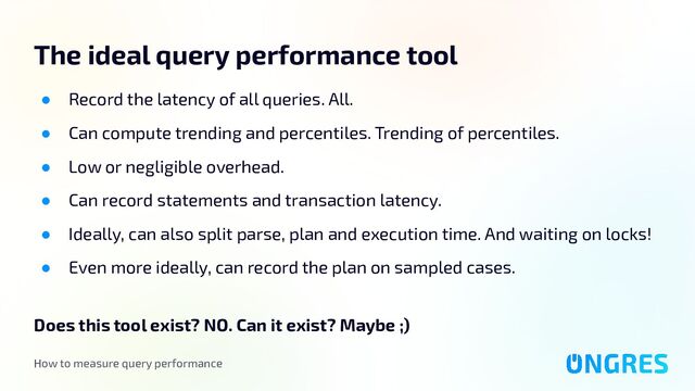 How to measure query performance
The ideal query performance tool
● Record the latency of all queries. All.
● Can compute trending and percentiles. Trending of percentiles.
● Low or negligible overhead.
● Can record statements and transaction latency.
● Ideally, can also split parse, plan and execution time. And waiting on locks!
● Even more ideally, can record the plan on sampled cases.
Does this tool exist? NO. Can it exist? Maybe ;)
