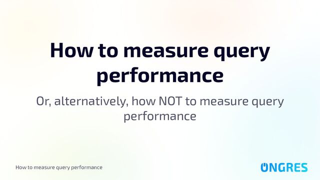 How to measure query performance
How to measure query
performance
Or, alternatively, how NOT to measure query
performance
