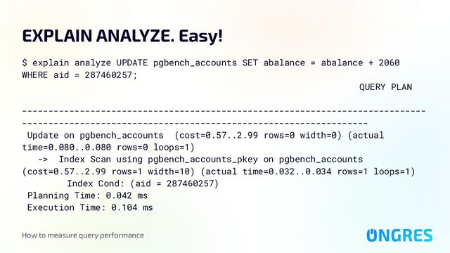 How to measure query performance
EXPLAIN ANALYZE. Easy!
$ explain analyze UPDATE pgbench_accounts SET abalance = abalance + 2060
WHERE aid = 287460257;
QUERY PLAN
-----------------------------------------------------------------------------
------------------------------------------------------------------
Update on pgbench_accounts (cost=0.57..2.99 rows=0 width=0) (actual
time=0.080..0.080 rows=0 loops=1)
-> Index Scan using pgbench_accounts_pkey on pgbench_accounts
(cost=0.57..2.99 rows=1 width=10) (actual time=0.032..0.034 rows=1 loops=1)
Index Cond: (aid = 287460257)
Planning Time: 0.042 ms
Execution Time: 0.104 ms
