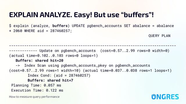 How to measure query performance
EXPLAIN ANALYZE. Easy! But use “buffers”!
$ explain (analyze, buffers) UPDATE pgbench_accounts SET abalance = abalance
+ 2060 WHERE aid = 287460257;
QUERY PLAN
-----------------------------------------------------------------------------
------------- Update on pgbench_accounts (cost=0.57..2.99 rows=0 width=0)
(actual time=0.102..0.103 rows=0 loops=1)
Buffers: shared hit=20
-> Index Scan using pgbench_accounts_pkey on pgbench_accounts
(cost=0.57..2.99 rows=1 width=10) (actual time=0.037..0.038 rows=1 loops=1)
Index Cond: (aid = 287460257)
Buffers: shared hit=7
Planning Time: 0.057 ms
Execution Time: 0.122 ms
