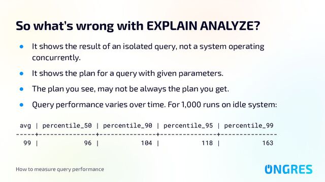 How to measure query performance
So what’s wrong with EXPLAIN ANALYZE?
● It shows the result of an isolated query, not a system operating
concurrently.
● It shows the plan for a query with given parameters.
● The plan you see, may not be always the plan you get.
● Query performance varies over time. For 1,000 runs on idle system:
avg | percentile_50 | percentile_90 | percentile_95 | percentile_99
-----+---------------+---------------+---------------+---------------
99 | 96 | 104 | 118 | 163
