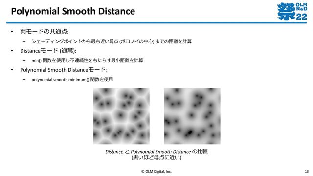• 両モードの共通点:
– シェーディングポイントから最も近い母点 (ボロノイの中心) までの距離を計算
• Distanceモード (通常):
– min() 関数を使用し不連続性をもたらす最小距離を計算
• Polynomial Smooth Distanceモード:
– polynomial smooth minimum() 関数を使用
Polynomial Smooth Distance
© OLM Digital, Inc. 13
Distance と Polynomial Smooth Distance の比較
(黒いほど母点に近い)
