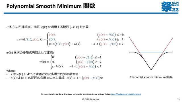 Polynomial Smooth Minimum 関数
© OLM Digital, Inc. 15
For more details, see the article about polynomial smooth minimum by Inigo Quilez: https://iquilezles.org/articles/smin/
これらの不連続点に補正 𝑤(𝑘) を適用する範囲 −𝑘, 𝑘 を定義:
𝑠𝑚𝑖𝑛 𝑓 𝑥 , 𝑔 𝑥 , 𝑘 =
𝑔 𝑥 , 𝑔 𝑥 − 𝑓 𝑥 ≤ −𝑘
𝑓 𝑥 , 𝑔 𝑥 − 𝑓 𝑥 ≥ 𝑘
𝑚𝑖𝑛 𝑓 𝑥 , 𝑔 𝑥 − 𝑤 𝑘 , −𝑘 < 𝑔 𝑥 − 𝑓 𝑥 < 𝑘
Polynomial smooth minimum 関数
𝑤 𝑘 を次の多項式円弧として定義:
𝑤 𝑘 =
0, 𝑔 𝑥 − 𝑓 𝑥 ≤ −𝑘
0, 𝑔 𝑥 − 𝑓 𝑥 ≥ 𝑘
𝑠 ∙ ℎn 𝑥 , −𝑘 < 𝑔 𝑥 − 𝑓 𝑥 < 𝑘
Where:
- 𝑠 は 𝑤 𝑘 によって定義された多項式円弧の最大値
- ℎ 𝑥 は [0, 1] の範囲の角度 𝑛 の出力曲線: ℎ 𝑥 = 1 ± 𝑔 𝑥 − 𝑓 𝑥 /𝑘
