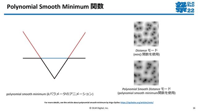 Polynomial Smooth Minimum 関数
© OLM Digital, Inc. 16
For more details, see the article about polynomial smooth minimum by Inigo Quilez: https://iquilezles.org/articles/smin/
polynomial smooth minimum (𝑘パラメータのアニメーション)
Polynomial Smooth Distance モード
(polynomial smooth minimum関数を使用)
Distance モード
(min() 関数を使用)
