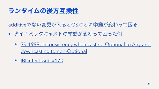 ϥϯλΠϜͷޙํޓ׵ੑ
additiveͰͳ͍มߋ͕ೖΔͱOS͝ͱʹڍಈ͕มΘͬͯࠔΔ
• μΠφϛοΫΩϟετͷڍಈ͕มΘͬͯࠔͬͨྫ
• SR-1999: Inconsistency when casting Optional to Any and
downcasting to non-Optional
• IBLinter Issue #170
14
