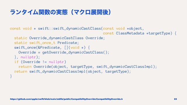 ϥϯλΠϜؔ਺ͷ࣮ଶʢϚΫϩల։ޙʣ
const void * swift::swift_dynamicCastClass(const void *object,
const ClassMetadata *targetType) {
static Override_dynamicCastClass Override;
static swift_once_t Predicate;
swift_once(&Predicate, [](void *) {
Override = getOverride_dynamicCastClass();
}, nullptr);
if (Override != nullptr)
return Override(object, targetType, swift_dynamicCastClassImpl);
return swift_dynamicCastClassImpl(object, targetType);
}
https://github.com/apple/swift/blob/main/stdlib/public/CompatibilityOverride/CompatibilityOverride.h 23
