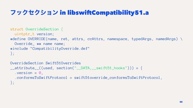 ϑοΫηΫγϣϯ in libswiftCompatibility51.a
struct OverrideSection {
uintptr_t version;
#define OVERRIDE(name, ret, attrs, ccAttrs, namespace, typedArgs, namedArgs) \
Override_ ## name name;
#include "CompatibilityOverride.def"
};
OverrideSection Swift51Overrides
__attribute__((used, section("__DATA,__swift51_hooks"))) = {
.version = 0,
.conformsToSwiftProtocol = swift51override_conformsToSwiftProtocol,
};
25
