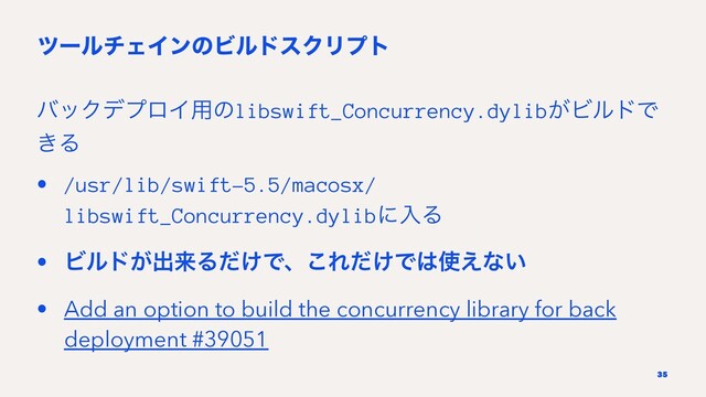πʔϧνΣΠϯͷϏϧυεΫϦϓτ
όοΫσϓϩΠ༻ͷlibswift_Concurrency.dylib͕ϏϧυͰ
͖Δ
• /usr/lib/swift-5.5/macosx/
libswift_Concurrency.dylibʹೖΔ
• Ϗϧυ͕ग़དྷΔ͚ͩͰɺ͜Ε͚ͩͰ͸࢖͑ͳ͍
• Add an option to build the concurrency library for back
deployment #39051
35
