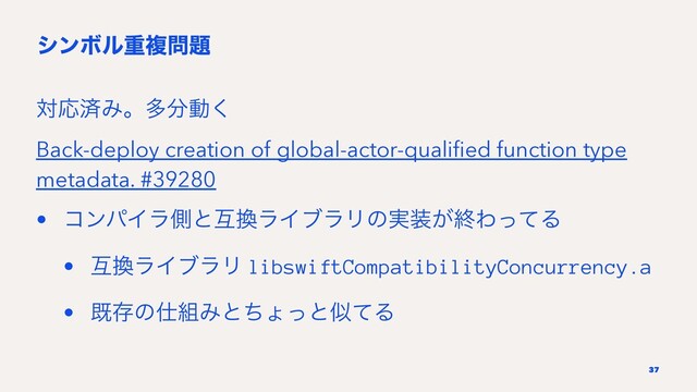 γϯϘϧॏෳ໰୊
ରԠࡁΈɻଟ෼ಈ͘
Back-deploy creation of global-actor-qualiﬁed function type
metadata. #39280
• ίϯύΠϥଆͱޓ׵ϥΠϒϥϦͷ࣮૷͕ऴΘͬͯΔ
• ޓ׵ϥΠϒϥϦ libswiftCompatibilityConcurrency.a
• طଘͷ࢓૊ΈͱͪΐͬͱࣅͯΔ
37

