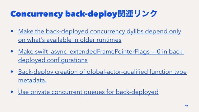 Concurrency back-deployؔ࿈ϦϯΫ
• Make the back-deployed concurrency dylibs depend only
on what's available in older runtimes
• Make swift_async_extendedFramePointerFlags = 0 in back-
deployed conﬁgurations
• Back-deploy creation of global-actor-qualiﬁed function type
metadata.
• Use private concurrent queues for back-deployed
41
