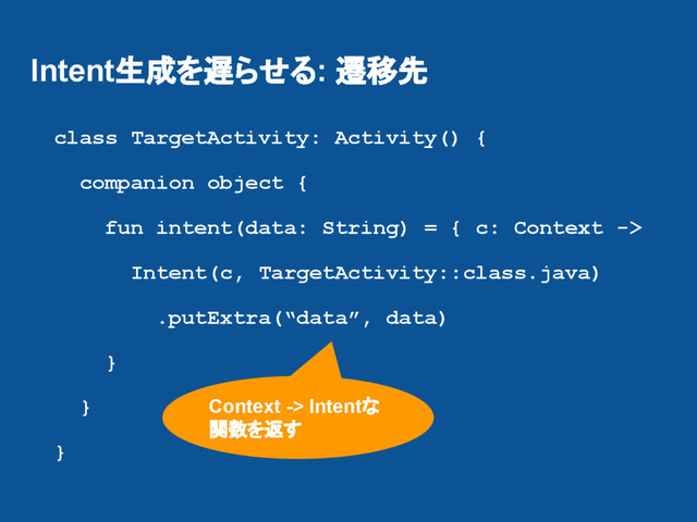 Intent生成を遅らせる: 遷移先
class TargetActivity: Activity() {
companion object {
fun intent(data: String) = { c: Context ->
Intent(c, TargetActivity::class.java)
.putExtra(“data”, data)
}
}
}
Context -> Intentな
関数を返す
