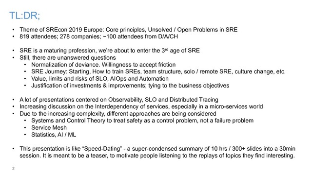 2
TL:DR;
• Theme of SREcon 2019 Europe: Core principles, Unsolved / Open Problems in SRE
• 819 attendees; 278 companies; ~100 attendees from D/A/CH
• SRE is a maturing profession, we’re about to enter the 3rd age of SRE
• Still, there are unanswered questions
• Normalization of deviance. Willingness to accept friction
• SRE Journey: Starting, How to train SREs, team structure, solo / remote SRE, culture change, etc.
• Value, limits and risks of SLO, AIOps and Automation
• Justification of investments & improvements; tying to the business objectives
• A lot of presentations centered on Observability, SLO and Distributed Tracing
• Increasing discussion on the Interdependency of services, especially in a micro-services world
• Due to the increasing complexity, different approaches are being considered
• Systems and Control Theory to treat safety as a control problem, not a failure problem
• Service Mesh
• Statistics, AI / ML
• This presentation is like “Speed-Dating” - a super-condensed summary of 10 hrs / 300+ slides into a 30min
session. It is meant to be a teaser, to motivate people listening to the replays of topics they find interesting.
