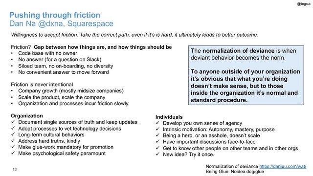 12
Pushing through friction
Dan Na @dxna, Squarespace
Willingness to accept friction. Take the correct path, even if it’s is hard, it ultimately leads to better outcome.
Friction? Gap between how things are, and how things should be
• Code base with no owner
• No answer (for a question on Slack)
• Siloed team, no on-boarding, no diversity
• No convenient answer to move forward
Friction is never intentional
• Company growth (mostly midsize companies)
• Scale the product, scale the company
• Organization and processes incur friction slowly
Organization
ü Document single sources of truth and keep updates
ü Adopt processes to vet technology decisions
ü Long-term cultural behaviors
ü Address hard truths, kindly
ü Make glue-work mandatory for promotion
ü Make psychological safety paramount
Normalization of deviance https://danluu.com/wat/
Being Glue: Noidea.dog/glue
Individuals
ü Develop you own sense of agency
ü Intrinsic motivation: Autonomy, mastery, purpose
ü Being a hero, or an asshole, doesn’t scale
ü Have important discussions face-to-face
ü Get to know other people on other teams and in other orgs
ü New idea? Try it once.
@ingoa
The normalization of deviance is when
deviant behavior becomes the norm.
To anyone outside of your organization
it’s obvious that what you’re doing
doesn’t make sense, but to those
inside the organization it’s normal and
standard procedure.
