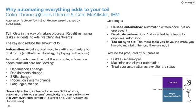 15
Why automating everything adds to your toil
Colin Thorne @ColinJThorne & Cam McAllister, IBM
Automation is Good! Toil is Bad. Reduce the toil caused by
automation.
Toil: Gets in the way of making progress. Repetitive manual
tasks (Incidents, tickets, watching dashboards)
The key is to reduce the amount of toil.
Automation: Avoid manual tasks by getting computers to
do it for us (chatbots, self-healing, deploying, self service)
Automation rots over time just like any code, automation
needs constant care and feeding:
• Dependencies change
• Requirements change
• SREs change
• Production systems change
• Languages change
“Ironically, although intended to relieve SREs of work,
automation adds to systems’ complexity and can easily make
that work even more difficult” [Seeking SRE, John Allspaw and
Richard Cook]
Challenges
• Unused automation: Automation written once, but no
one uses it
• Duplicate automation: Not invented here leads to
duplicate automation
• Too many tools: The more tools you have, the more you
have to maintain, the less they are used
Reduce toil produced by automation
• Build as a developer
• Maximise use of your automation
• Treat your automation as evolutionary steps
@dastergon
