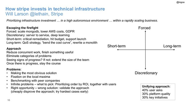16
How stripe invests in technical infrastructure
Will Larson @lethain, Stripe
Prioritizing infrastructure investment … in a high autonomous environment … within a rapidly scaling business.
Escaping the firefight
Forced: scale mongodb, lower AWS costs, GDPR
Discretionary: server to service, deep learning
Short-term: critical remediation, hit budget, support launch
Long-term: QoS strategy, “bend the cost curve”, rewrite a monolith
Approach
Reduce concurrent work, finish something useful
Eliminate categories of problems
Seeing signs of progress? If not: extend the size of the team
Once there is progress, stay the course
Problems:
• Making the most obvious solution
• Fixation on the local maxima
• Benchmarking with peer companies
• Infinite problems – what to pick: Prioritizing order by ROI, together with users
• Right opportunity – wrong solution: validate the approach
(cheaply disprove the approach; try hardest cases early)
Unifying approach:
40% user asks
30% platform quality
30% key initiatives
@ingoa
Forced
Discretionary
Short-term Long-term
