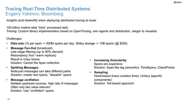 18
Tracing Real-Time Distributed Systems
Evgeny Yakimov, Bloomberg
Insights (and tradeoffs) when deploying distributed tracing at scale.
100 billion market data “ticks” processed daily
Tracing: Custom library implementation based on OpenTracing, own agents and distribution; Jaeger to visualize
Challenges
• Data size (1k per span -> 500M spans per day; 30day storage -> 15B spans (@ $20k)
• Message Fan-Out (broadcast)
Late stage filtering (up to 80% discard)
Redundancy /hot / warm replicas)
Result in noisy traces
Solution: Cancel the Span collection
• Splitting Messages
Multi-part messages can take different paths
Solution: create new spans, ”dispatch” spans
• Message conflation
Multiple upstream sources, high rate of messages
Often only last value relevant
Solution: Use “conflation” spans
• Increasing Granularity
Spans are expensive
Solution: Span.like tag semantics: TimeSpans, CheckPoints
• Sampling
Head-based (trace creation time), Unitary (specific
components)
Solution: Tail-based approach
@ingoa
