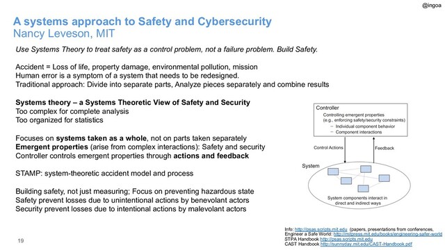 19
A systems approach to Safety and Cybersecurity
Nancy Leveson, MIT
Use Systems Theory to treat safety as a control problem, not a failure problem. Build Safety.
Accident = Loss of life, property damage, environmental pollution, mission
Human error is a symptom of a system that needs to be redesigned.
Traditional approach: Divide into separate parts, Analyze pieces separately and combine results
Systems theory – a Systems Theoretic View of Safety and Security
Too complex for complete analysis
Too organized for statistics
Focuses on systems taken as a whole, not on parts taken separately
Emergent properties (arise from complex interactions): Safety and security
Controller controls emergent properties through actions and feedback
STAMP: system-theoretic accident model and process
Building safety, not just measuring; Focus on preventing hazardous state
Safety prevent losses due to unintentional actions by benevolant actors
Security prevent losses due to intentional actions by malevolant actors
Info: http://psas.scripts.mit.edu (papers, presentations from conferences,
Engineer a Safe World: http://mitpress.mit.edu/books/engineering-safer-world
STPA Handbook http://psas.scripts.mit.edu
CAST Handbook http://sunnyday.mit.edu/CAST-Handbook.pdf
@ingoa

