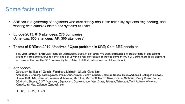 3
Some facts upfront
• SREcon is a gathering of engineers who care deeply about site reliability, systems engineering, and
working with complex distributed systems at scale.
• Europe 2019: 819 attendees; 278 companies
(Americas: 650 attendees, AP: 300 attendees)
• Theme of SREcon 2019: Unsolved / Open problems in SRE; Core SRE principles
This year, SREcon EMEA will focus on unanswered questions in SRE. We want to discuss the problems no one is talking
about, the problems everyone complains about with no real consensus on how to solve them. If you think there is an elephant
in the room that we, the SRE community, have failed to talk about—come and tell us about it!
• Attendance
Obviously the likes of: Google, Facebook, LinkedIn, GitLab, Cloudflare
Amadeus, Blomberg, booking.com, criteo, Demonware, Disney, Elastic, Goldman Sachs, HolidayCheck, Hostinger, Huawei,
Humio, IBM, ING, Intercom, karriere.at, Maersk, Microlise, Microsoft, Monzo Bank, Oracle, Outbrain, Paddy Power Betfair,
SEMrush, Shopify, SIXT, Sparkpost, Squadcast, Squarespace, StackState, Tableau, Talentsoft, Twill, Udemy, Workday,
Xanadu, Yandex, Zalando, Zendesk, etc.
DE (65), CH (22), AT (7)
