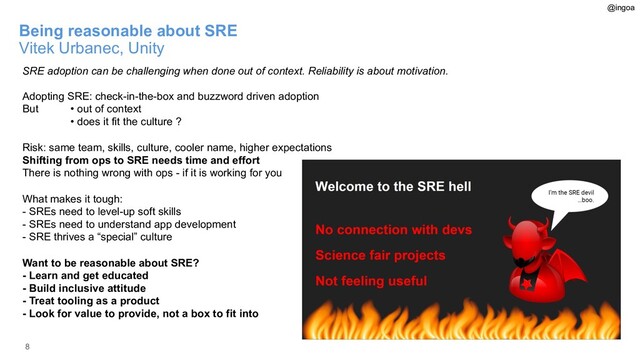 8
Being reasonable about SRE
Vitek Urbanec, Unity
SRE adoption can be challenging when done out of context. Reliability is about motivation.
Adopting SRE: check-in-the-box and buzzword driven adoption
But • out of context
• does it fit the culture ?
Risk: same team, skills, culture, cooler name, higher expectations
Shifting from ops to SRE needs time and effort
There is nothing wrong with ops - if it is working for you
What makes it tough:
- SREs need to level-up soft skills
- SREs need to understand app development
- SRE thrives a “special” culture
Want to be reasonable about SRE?
- Learn and get educated
- Build inclusive attitude
- Treat tooling as a product
- Look for value to provide, not a box to fit into
@ingoa
